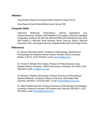 Athletics
Case Western Reserve University Athletic Award for Varsity Tennis
Case Reserve Club Scholar/Athlete Award, Spring 1990
Computer Skills
Classroom Multimedia Presentations, Internet Applications (e.g.
videoconferencing), Wireless LAN Installation & Encryption, Hardware Installation
& Upgrading, Windows OS, Mac OS, Microsoft Office XP Professional Suite, DOS,
SAS System 8, Microsoft Small Business Server Premium Edition, Microsoft
Expression Web, (web page authoring), Registered Microsoft Technology Partner
References
Dr. Giovanni Bennardo (UIUC), Professor of Anthropology, Department of
Anthropology and Cognitive Studies Program, Northern Illinois University,
Dekalb, IL 60115. (815) 753-8574; e-mail: bennardo@niu.edu
Dr. Vincent E. McHale (Penn State), Professor of Political Science, Case
Western Reserve University, 10900 Euclid Avenue, Cleveland, OH 44106. (216)
368-2425; e-mail: vem@po.cwru.edu
Dr. Michael C. Robbins (Minnesota), Professor Emeritus of Anthropology &
Statistical Methods, University of Missouri-Columbia, 208 Swallow Hall,
Columbia, MO 65211. (573) 657-2021; e-mail: RobbinsM@missouri.edu
Dr. Ralph Rowlett (Harvard), Professor Emeritus of Anthropology & Archaeology,
University of Missouri-Columbia, 202 Swallow Hall, Columbia, MO 65211. (573)
642-2365; e-mail: RowlettR@missouri.edu
 