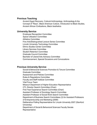 Previous Teaching
Ancient Egypt Recovery, Cultural Anthropology, Anthropology & the
Concept of “Race”, Black American Culture, Introduction to Black Studies,
Ancient African Civilizations, Black Aesthetics
University Service
Employee Recognition Committee
Space Utilization Committee
Athletics Committee
Fine Arts/Distinguished Lecture Series Committee
Lincoln University Technology Committee
Ethnic Studies Center Committee
Library Services Committee
Student Retention Committee
Graduate Council Committee
Bachelor of Liberal Arts Advisory Committee
Commencement, Special Occasions and Convocations
Previous University Service
Social & Behavioral Sciences Promotion & Tenure Committee
Graduate Committee
Assessment and Policies Committee
Rules & Regulations Committee
Faculty and Staff Institute Committee
Vital Focus Team
Missouri Department of Higher Education Representative
CTL Director Search Committee (Chair)
First Year Experience Search Committee (Chair)
Assistant Professor of Sociology Search Committee
Assistant Professor of Social Work Search Committee
Department of Business Search Committees (3) for Assistant Professors
of Entrepreneurship and Marketing (2008)
Deliberative Polling Representative for Lincoln University 2007 (Stanford
University)
Department of Social & Behavioral Sciences Faculty Senate
Representative
 