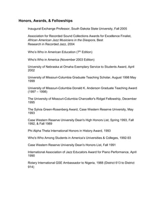 Honors, Awards, & Fellowships
Inaugural Exchange Professor, South Dakota State University, Fall 2005
Association for Recorded Sound Collections Awards for Excellence Finalist,
African American Jazz Musicians in the Diaspora, Best
Research in Recorded Jazz, 2004
Who’s Who in American Education (7th Edition)
Who's Who in America (November 2003 Edition)
University of Nebraska at Omaha Exemplary Service to Students Award, April
2002
University of Missouri-Columbia Graduate Teaching Scholar, August 1998 May
1999
University of Missouri-Columbia Donald K. Anderson Graduate Teaching Award
(1997 – 1998)
The University of Missouri-Columbia Chancellor's Ridgel Fellowship, December
1995
The Sylvia Green-Rosenberg Award, Case Western Reserve University, May
1993
Case Western Reserve University Dean's High Honors List, Spring 1993, Fall
1992, & Fall 1989
Phi Alpha Theta International Honors in History Award, 1993
Who's Who Among Students in America’s Universities & Colleges, 1992-93
Case Western Reserve University Dean's Honors List, Fall 1991
International Association of Jazz Educators Award for Piano Performance, April
1990
Rotary International GSE Ambassador to Nigeria, 1988 (District 613 to District
914)
 