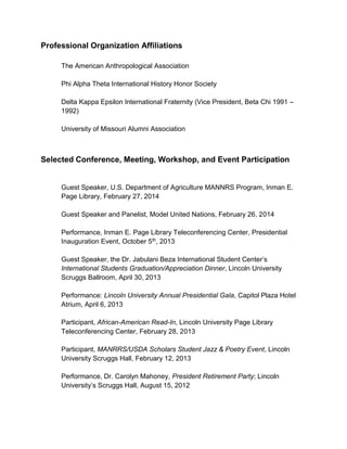 Professional Organization Affiliations
The American Anthropological Association
Phi Alpha Theta International History Honor Society
Delta Kappa Epsilon International Fraternity (Vice President, Beta Chi 1991 –
1992)
University of Missouri Alumni Association
Selected Conference, Meeting, Workshop, and Event Participation
Guest Speaker, U.S. Department of Agriculture MANNRS Program, Inman E.
Page Library, February 27, 2014
Guest Speaker and Panelist, Model United Nations, February 26, 2014
Performance, Inman E. Page Library Teleconferencing Center, Presidential
Inauguration Event, October 5th, 2013
Guest Speaker, the Dr. Jabulani Beza International Student Center’s
International Students Graduation/Appreciation Dinner, Lincoln University
Scruggs Ballroom, April 30, 2013
Performance: Lincoln University Annual Presidential Gala, Capitol Plaza Hotel
Atrium, April 6, 2013
Participant, African-American Read-In, Lincoln University Page Library
Teleconferencing Center, February 28, 2013
Participant, MANRRS/USDA Scholars Student Jazz & Poetry Event, Lincoln
University Scruggs Hall, February 12, 2013
Performance, Dr. Carolyn Mahoney, President Retirement Party; Lincoln
University’s Scruggs Hall, August 15, 2012
 