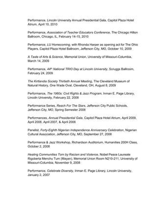Performance, Lincoln University Annual Presidential Gala, Capitol Plaza Hotel
Atrium, April 10, 2010
Performance, Association of Teacher Educators Conference, The Chicago Hilton
Ballroom, Chicago, IL, February 14-15, 2010
Performance, LU Homecoming, with Rhonda Harper as opening act for The Ohio
Players, Capitol Plaza Hotel Ballroom, Jefferson City, MO, October 10, 2009
A Taste of Arts & Science, Memorial Union, University of Missouri-Columbia,
March 14, 2009
Performance, 44th National TRIO Day at Lincoln University, Scruggs Ballroom,
February 24, 2009
The Kirtlandia Society Thirtieth Annual Meeting, The Cleveland Museum of
Natural History, One Wade Oval, Cleveland, OH, August 8, 2009
Performance, The 1960s: Civil Rights & Jazz Program, Inman E. Page Library,
Lincoln University, February 22, 2008
Performance Series, Reach For The Stars, Jefferson City Public Schools,
Jefferson City, MO, Spring Semester 2008
Performances, Annual Presidential Gala, Capitol Plaza Hotel Atrium, April 2009,
April 2008, April 2007, & April 2006
Panelist, Forty-Eighth Nigerian Independence Anniversary Celebration, Nigerian
Cultural Association, Jefferson City, MO, September 27, 2008
Performance & Jazz Workshop, Richardson Auditorium, Humanities 200H Class,
October 2, 2008
Healing Communities Torn by Racism and Violence, Nobel Peace Laureate
Rigoberta Menchu Tum (Mayan), Memorial Union Room N210-211, University of
Missouri-Columbia, November 9, 2008
Performance, Celebrate Diversity, Inman E. Page Library, Lincoln University,
January 2, 2007
 