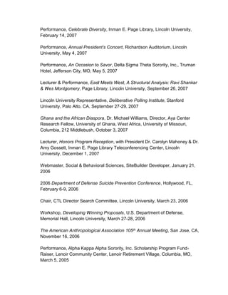 Performance, Celebrate Diversity, Inman E. Page Library, Lincoln University,
February 14, 2007
Performance, Annual President’s Concert, Richardson Auditorium, Lincoln
University, May 4, 2007
Performance, An Occasion to Savor, Delta Sigma Theta Sorority, Inc., Truman
Hotel, Jefferson City, MO, May 5, 2007
Lecturer & Performance, East Meets West, A Structural Analysis: Ravi Shankar
& Wes Montgomery, Page Library, Lincoln University, September 26, 2007
Lincoln University Representative, Deliberative Polling Institute, Stanford
University, Palo Alto, CA, September 27-29, 2007
Ghana and the African Diaspora, Dr. Michael Williams, Director, Aya Center
Research Fellow, University of Ghana, West Africa, University of Missouri,
Columbia, 212 Middlebush, October 3, 2007
Lecturer, Honors Program Reception, with President Dr. Carolyn Mahoney & Dr.
Amy Gossett, Inman E. Page Library Teleconferencing Center, Lincoln
University, December 1, 2007
Webmaster, Social & Behavioral Sciences, SiteBuilder Developer, January 21,
2006
2006 Department of Defense Suicide Prevention Conference, Hollywood, FL,
February 6-9, 2006
Chair, CTL Director Search Committee, Lincoln University, March 23, 2006
Workshop, Developing Winning Proposals, U.S. Department of Defense,
Memorial Hall, Lincoln University, March 27-28, 2006
The American Anthropological Association 105th Annual Meeting, San Jose, CA,
November 16, 2006
Performance, Alpha Kappa Alpha Sorority, Inc. Scholarship Program Fund-
Raiser, Lenoir Community Center, Lenoir Retirement Village, Columbia, MO,
March 5, 2005
 