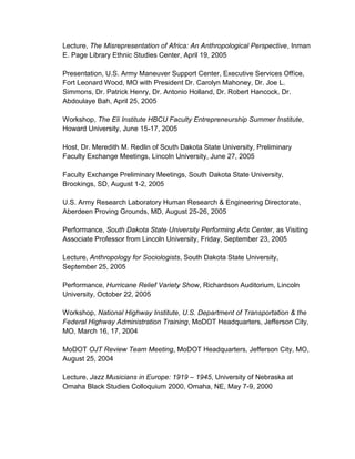 Lecture, The Misrepresentation of Africa: An Anthropological Perspective, Inman
E. Page Library Ethnic Studies Center, April 19, 2005
Presentation, U.S. Army Maneuver Support Center, Executive Services Office,
Fort Leonard Wood, MO with President Dr. Carolyn Mahoney, Dr. Joe L.
Simmons, Dr. Patrick Henry, Dr. Antonio Holland, Dr. Robert Hancock, Dr.
Abdoulaye Bah, April 25, 2005
Workshop, The Eli Institute HBCU Faculty Entrepreneurship Summer Institute,
Howard University, June 15-17, 2005
Host, Dr. Meredith M. Redlin of South Dakota State University, Preliminary
Faculty Exchange Meetings, Lincoln University, June 27, 2005
Faculty Exchange Preliminary Meetings, South Dakota State University,
Brookings, SD, August 1-2, 2005
U.S. Army Research Laboratory Human Research & Engineering Directorate,
Aberdeen Proving Grounds, MD, August 25-26, 2005
Performance, South Dakota State University Performing Arts Center, as Visiting
Associate Professor from Lincoln University, Friday, September 23, 2005
Lecture, Anthropology for Sociologists, South Dakota State University,
September 25, 2005
Performance, Hurricane Relief Variety Show, Richardson Auditorium, Lincoln
University, October 22, 2005
Workshop, National Highway Institute, U.S. Department of Transportation & the
Federal Highway Administration Training, MoDOT Headquarters, Jefferson City,
MO, March 16, 17, 2004
MoDOT OJT Review Team Meeting, MoDOT Headquarters, Jefferson City, MO,
August 25, 2004
Lecture, Jazz Musicians in Europe: 1919 – 1945, University of Nebraska at
Omaha Black Studies Colloquium 2000, Omaha, NE, May 7-9, 2000
 