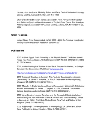 Lecture, Jazz Musicians, Mortality Rates, and Race, Central States Anthropology
Society Meeting, Kansas City, MO, April 1-3, 1998
Chair of the Invited Session Sense & Sensibility: From Perception to Cognition
and Salience Counts: A Domain Analysis of English Color Terms, The American
Anthropological Association 93rd Annual Meeting, Atlanta, GA, November 16-20,
1994
Grant Received
United States Army Research Lab (ARL), 2005 – 2006 Co-Principal Investigator;
Military Suicide Prevention Research, $573,084.00
Publications
2013 Nubia & Egypt: From Prehistory to the Meroitic Period. The Edwin Mellen
Press, New York and Wales, United Kingdom (ISBN-13: 978-0773426467; ISBN-
10: 0773426469).
2011 “An Anthropological Solution to the ‘Race’ Problem in America,” in College
Services: The Connections That Count www.nacas.org
http://www.nxtbook.com/nxtbooks/naylor/JILQ0411/index.php?startid=37
2010 “Frederick Douglass in Europe.” The Frederick Douglass Encyclopedia
(Hardcover), Dr. James L. Conyers, Jr. Editor, Greenwood Publishing Group,
Westport, CT (ISBN-13: 978-0313319884).
2008 “Malcolm X: Digital Media and Internet Resources.” Malcolm X: A Historical
Reader (Hardcover), Dr. James L. Conyers, Jr. & Dr. Andrew P. Smallwood
Editors, Carolina Academic Press (ISBN-13: 978-0890892282).
2006 “Aimé Cesaire, Leopold Senghor, and the Concept of Black Aesthetics.”
Reevaluating the Pan-Africanism of W.E.B. DuBois and Marcus Garvey. James
L. Conyers, Jr. Editor, The Edwin Mellen Press, New York and Wales, United
Kingdom (ISBN: 0-7734-5954-5).
2005 “Egyptology.” The Encyclopedia of Anthropology, Dr. James Birx Editor,
Sage Publications, United Kingdom (ISBN: 0-7619-3029-9).
 