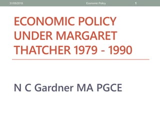 ECONOMIC POLICY
UNDER MARGARET
THATCHER 1979 - 1990
N C Gardner MA PGCE
31/05/2016 Economic Policy 1
 