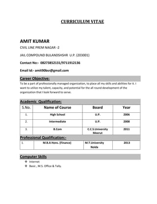 CURRICULUM VITAE
AMIT KUMAR
CIVIL LINE PREM NAGAR -2
JAIL COMPOUND BULANDSHSHR U.P. (203001)
Contact No:- 08273852131/9711912136
Email Id:- amit90bsr@gmail.com
Career Objective:
To be a part of professionally managed organization, to place all my skills and abilities for it. I
want to utilize my talent, capacity, and potential for the all round development of the
organization that I look forward to serve.
Academic Qualification:
S.No. Name of Course Board Year
1. High School U.P. 2006
2. Intermediate U.P. 2008
3. B.Com C.C.S.University
Meerut
2011
Professional Qualification:-
1. M.B.A Hons. (Finance) M.T.University
Noida
2013
Computer Skills
 Internet
 Basic , M.S. Office & Tally.
 