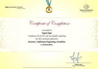 is awarded to
Yogesh Singh
Assurance : Performance Engineering_Foundation
on 05-Oct-2016 .
( Employee No 845565 ) for successfully completing
the TCS Internal Certification
________________________________
Debtanu Paul
Head - CLP Technology
 