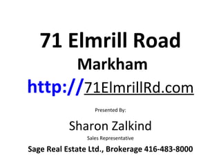 71 Elmrill Road
             Markham
http://71ElmrillRd.com
                   Presented By:


           Sharon Zalkind
                Sales Representative

Sage Real Estate Ltd., Brokerage 416-483-8000
 