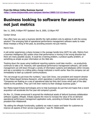 7/19/15, 10:24 AMBusiness looking to software for answers not just metrics - Silicon Valley Business Journal
Page 1 of 3http://www.bizjournals.com/sanjose/stories/2005/12/12/story7.html?s=print
From the Silicon Valley Business Journal
:http://www.bizjournals.com/sanjose/stories/2005/12/12/story7.html
Business looking to software for answers
not just metrics
Dec 11, 2005, 9:00pm PST Updated: Dec 8, 2005, 12:06pm PST
Carolyn Schuk
How often have you seen a business identify the right problem only to address it with the wrong
solution? The emerging field of operational performance management software seeks to make
those missteps a thing of the past, by providing answers not just metrics.
Here's how.
A call center experiences a sharp increase in the average handle time (AHT) for calls. Metrics from
a business intelligence (BI) system show that performance is moving in the wrong direction but
there are many possible causes. It could be a training problem, a product quality problem, or
something as simple as poor information on the Web site.
Tracking down the cause using traditional reporting systems could take months -- as productivity
continues to take a hit. However, with operational performance management software, call center
management can drill down through a variety of information systems and databases within minutes
and see a correlation to a billing policy change instituted a month earlier. Now the company can act
immediately to beef up customer communications.
"It's not enough to just know the numbers," says Colin Snow, vice president and research director
at San Mateo-based Ventana Research, which specializes in performance management consulting.
"Companies are floating on a sea of operational data but they don't know which part of the data
relates to the problem. They can't link their metrics to their strategic business goals."
San Mateo-based Enkata technologies aims to help businesses do just that and hopes that a recent
acquisition will accelerate the five year-old company's growth.
On Nov. 21, Enkata announced it acquired the intellectual assets of defunct business collaboration
software supplier, ePeople. Enkata expects the move to increase the value of its on-demand
operational performance management application suite, according to Enkata founder and co-
president Ron Hildebrandt.
"By adding the ePeople functionality, suddenly we make it easier and faster for customers to
improve all aspects of their service organization," says Mr. Hildebrandt.
 