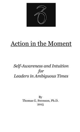 Action in the Moment
Self-Awareness and Intuition
for
Leaders in Ambiguous Times
By
Thomas G. Swenson, Ph.D.
2015
 