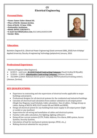 CV
Electrical Engineering
Personal Data:
• Name: Samer Saber Ahmad Ali.
• Place of birth: Amman-Jordan.
• Date of birth: 12 June 1986.
• Nationality: Jordanian.
• Mobil: 00966 538296971.
• E-mail: barri86@yahoo.com; ELC1@ALASASCO.COM
• Gender: Male.
Education:
Bachelors Degree B.Sc. (Electrical Power Engineering) Good command 2006_2010).from Al-Balqa’
Applied University /faculty of engineering Technology (polytechnic) January, 2010.

Professional Experience:
- Electrical Engineer (Site Engineer).
8/2013 – until now: Al-ASAS United Contracting Company (Saudi Arabia/Al Riyadh).
5/2010 – 5/2013: Almohandes Contracting Company (Amman /Jordan).
10/2009-2/2010: National electric power company NEPCO (electrical training center).
(Amman /Jordan).
KEY QUALIFICATIONS: 

 Experience in contracting and site supervision of electrical works applicable to major
buildings and projects.
 Professional designer for all electrical systems for the residential and industrial buildings
 Calculate all electrical load calculation from outdoor substation to all output power
(Single line Diagram, Load Schedule, Cable calculation -Size of cables-, Voltage droop on
cables, Rating of MCCB, MCB, ELCP inside DB and SMDB and MDB).
 Design all electrical system for any building from main supply to all output power (light
or socket or any machine) 
 Supervision for all wiring and installation of cables and electrical system.
 Familiar with cable calculation, fire fighting, lighting software’s.
 Doing all low current systems (CCTV, Public Address, Fire Alarm, BMS system, Access
Systems, Security Systems,
 Calculation of load for mechanical systems (pumps, HVAC, etc,,,) 
 Making electrical submittal for any project.
 
