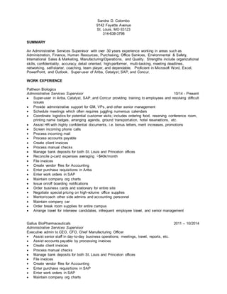 Sandra D. Colombo
9142 Fayette Avenue
St. Louis, MO 63123
314-638-3798
SUMMARY
An Administrative Services Supervisor with over 30 years experience working in areas such as
Administration, Finance, Human Resources, Purchasing, Office Services, Environmental & Safety,
International Sales & Marketing, Manufacturing/Operations, and Quality. Strengths include organizational
skills, confidentiality, accuracy, detail oriented, high-performer, multi-tasking, meeting deadlines,
networking, self-starter, coaching, team player, and dependable. Proficient in Microsoft Word, Excel,
PowerPoint, and Outlook. Super-user of Ariba, Catalyst, SAP, and Concur.
WORK EXPERIENCE
Patheon Biologics
Administrative Services Supervisor 10/14 - Present
 Super-user in Ariba, Catalyst, SAP, and Concur providing training to employees and resolving difficult
issues
 Provide administrative support for GM, VPs, and other senior management
 Schedule meetings which often requires juggling numerous calendars
 Coordinate logistics for potential customer visits; includes ordering food, reserving conference room,
printing name badges, arranging agenda, ground transportation, hotel reservations, etc.
 Assist HR with highly confidential documents, i.e. bonus letters, merit increases, promotions
 Screen incoming phone calls
 Process incoming mail
 Process accounts payable
 Create client invoices
 Process manual checks
 Manage bank deposits for both St. Louis and Princeton offices
 Reconcile p-card expenses averaging ~$40k/month
 File invoices
 Create vendor files for Accounting
 Enter purchase requisitions in Ariba
 Enter work orders in SAP
 Maintain company org charts
 Issue on/off boarding notifications
 Order business cards and stationary for entire site
 Negotiate special pricing on high-volume office supplies
 Mentor/coach other side admins and accounting personnel
 Maintain company car
 Order break room supplies for entire campus
 Arrange travel for interview candidates, infrequent employee travel, and senior management
Gallus BioPharmaceuticals 2011 – 10/2014
Administrative Services Supervisor
Executive admin to CEO, CFO, Chief Manufacturing Officer
 Assist senior staff in day-to-day business operations; meetings, travel, reports, etc.
 Assist accounts payable by processing invoices
 Create client invoices
 Process manual checks
 Manage bank deposits for both St. Louis and Princeton offices
 File invoices
 Create vendor files for Accounting
 Enter purchase requisitions in SAP
 Enter work orders in SAP
 Maintain company org charts
 