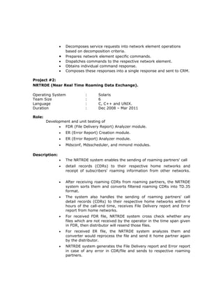 • Decomposes service requests into network element operations
based on decomposition criteria.
• Prepares network element specific commands.
• Dispatches commands to the respective network element.
• Obtains individual command response.
• Composes these responses into a single response and sent to CRM.
Project #2:
NRTRDE (Near Real Time Roaming Data Exchange).
Operating System : Solaris
Team Size : 6
Language : C, C++ and UNIX.
Duration : Dec 2008 – Mar 2011
Role:
Development and unit testing of
• FDR (File Delivery Report) Analyzer module.
• ER (Error Report) Creation module.
• ER (Error Report) Analyzer module.
• Mdsconf, Mdsscheduler, and mmond modules.
Description:
• The NRTRDE system enables the sending of roaming partners' call
• detail records (CDRs) to their respective home networks and
receipt of subscribers' roaming information from other networks.
• After receiving roaming CDRs from roaming partners, the NRTRDE
system sorts them and converts filtered roaming CDRs into TD.35
format.
• The system also handles the sending of roaming partners' call
detail records (CDRs) to their respective home networks within 4
hours of the call-end time, receives File Delivery report and Error
report from home networks.
• For received FDR file, NRTRDE system cross check whether any
files which are not received by the operator in the time span given
in FDR, then distributor will resend those files.
• For received ER file, the NRTRDE system analyzes them and
converter would reprocess the file and send it home partner again
by the distributor.
• NRTRDE system generates the File Delivery report and Error report
in case of any error in CDR/file and sends to respective roaming
partners.
 