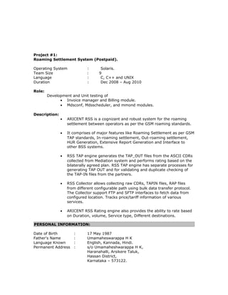 Project #1:
Roaming Settlement System (Postpaid).
Operating System : Solaris.
Team Size : 9
Language : C, C++ and UNIX
Duration : Dec 2008 – Aug 2010
Role:
Development and Unit testing of
• Invoice manager and Billing module.
• Mdsconf, Mdsscheduler, and mmond modules.
Description:
• ARICENT RSS is a cognizant and robust system for the roaming
settlement between operators as per the GSM roaming standards.
• It comprises of major features like Roaming Settlement as per GSM
TAP standards, In-roaming settlement, Out-roaming settlement,
HUR Generation, Extensive Report Generation and Interface to
other BSS systems.
• RSS TAP engine generates the TAP_OUT files from the ASCII CDRs
collected from Mediation system and performs rating based on the
bilaterally agreed plan. RSS TAP engine has separate processes for
generating TAP OUT and for validating and duplicate checking of
the TAP-IN files from the partners.
• RSS Collector allows collecting raw CDRs, TAPIN files, RAP files
from different configurable path using bulk data transfer protocol.
The Collector support FTP and SFTP interfaces to fetch data from
configured location. Tracks price/tariff information of various
services.
• ARICENT RSS Rating engine also provides the ability to rate based
on Duration, volume, Service type, Different destinations.
PERSONAL INFORMATION:
Date of Birth : 17 May 1987
Father's Name : Umamaheswarappa H K
Language Known : English, Kannada, Hindi.
Permanent Address : s/o Umamaheshwarappa H K,
Haranahalli, Arsikere Taluk,
Hassan District,
Karnataka – 573122.
 