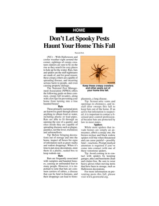 (NU) - With Halloween and
cooler weather right around the
corner, sightings of creepy crea-
tures indoors are sure to be on the
rise as they search for cozy places
to hole up for the winter. Rats, bats
and spiders are the stuff nightmares
are made of, and for good reason;
these creepy critters are capable of
spreading disease, and incurring
serious harm to people, and even
causing property damage.
The National Pest Manage-
ment Association (NPMA) offers
the following guide on three com-
mon, creepy fall invaders, along
with a few tips for preventing your
home from turning into a true
haunted house!
Rats
These primarily nocturnal pests
are known to gnaw through almost
anything to obtain food or water,
including plastic or lead pipes.
Rats are able to fit through an
opening the size of a quarter, and
once inside they are capable of
spreading diseases such as plague,
jaundice, rat-bite fever, trichinosis
and salmonellosis.
Tip: Before bringing decora-
tions out of storage and into the
home, inspect all boxes for signs
of infestation such as gnaw marks
and rodent droppings. When it’s
time to put away decorations, store
them in a plastic, sealed box to
keep rodents out.
Bats
Bats are frequently associated
with vampires and haunted hous-
es, causing an unfounded fear in
many people. However, it is im-
portant to note that bats are com-
mon carriers of rabies, a disease
that can be fatal in humans, and
their droppings can lead to histo-
plasmosis, a lung disease.
Tip: Screen attic vents and
openings to chimneys, and in-
stall door sweeps this fall to
keep bats out of the home. If an
active bat infestation is suspect-
ed, it is important to contact a li-
censed pest control profession-
al because bats are protected by
law in most states.
Spiders
While most spiders that in-
vade homes are simply an an-
noyance, albeit a creepy one, the
brown recluse and black widow
spiders will bite when threatened
and can cause painful -- possibly
fatal -- reactions. Prompt medical
attention is required if you’ve
come into contact with one of
these venomous spiders.
Tip: Avoid coming in to con-
tact with spiders by keeping
garages, attics and basements clean
and clutter-free. Be sure to wear
heavy gloves when moving items
that have been in storage, such as
Halloween decorations.
For more information on pre-
venting pests this fall, please
visit www.pestworld.org.
Don’t Let Spooky Pests
HauntYour Home This Fall
HOME
NewsUSA
Keep these creepy crawlers
and other pests out of
your home this fall.
NewsUSA
 