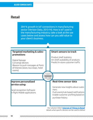 10
Allied Consultants
204 % growth in IoT connections in manufacturing
sector (Verizon Data, 2013-14). How is IoT used in
the manufacturing industry; take a look at the use
cases below and assess how can you add value to
your client’s business.
Retail
Smart sensors to track
Product shelf statistics
On-shelf availability of products
Predict In-store customer traffic
Real-time sensor data
Generate new insights about custo-
mers
Push event/rule based notifications
Enable customer profiling based on
purchase history
Improve personalized
service using:
Facial recognition Software
In-flight Mobile applications
Targeted marketing & sales-
promotions
Digital Signage
Concierge devices
iBeacon to push messages at Point-
of-Interest (store, bus-stops, hotel
rooms)
Our solution titled ‘Internet of Things in Retail’
details what specific devices can be used to deliver
 
