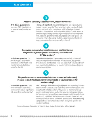 16
Allied Consultants
3
Are your company’s assets secure, indoor & outdoor?
Drill-down question: Do
you have 24/7 visual access
to your remote/moving as-
sets?
4
5
Does your company have real time asset tracking & asset
diagnostics systems (based on sensors, actuators and
RFIDs) in place?
Do you have resource constrained devices (connected to internet)
in place to track health and environment data of your workplace for
worker safety?
Drill-down question: Do
you manage a large work-
force that performs on-field
maintenance/installation
tasks for clients?
Drill-down question: Does
your company’s operating
environment poses significant
risk regarding worker safety?
Facilities management companies are especially interested
in asset diagnostics of electrical infrastructure, equipment
trenches and clients’ sites. They can track high value electrical/
non-electrical installations to obtain real-time diagnostics and
predictive analytics
O&G, mining & manufacturing companies are especially interes-
ted in worker safety as thier operating environment poses phy-
sical/health risks to workers. They need to monitor and sup-
port remote operations and underground mining operations.
IoT solution can be used by custom mapping of the work-fields.
Operators, machines and workers can connect to each other
through browser-based & intranet applications. Manufacturing
companies can allow/restrict workers entry into specific pro-
duction facilities.
Transport, logistics & insurance companies are especially inte-
rested in asset security. They have high-value moving & static
assets such as trucks, containers, vehicle fleets and ware-
houses. IoT can deliver real-time monitoring of these revenue
generating assets by connecting through on-board diagnostic
kits, trackers, geo-fenced devices, speed cameras, speed sen-
sors, and infrared sensing. Customers can see whether their
assets are parked, moving or malfunctioned
You can also assess the existing IoT maturity stage of your client using the following graph
 