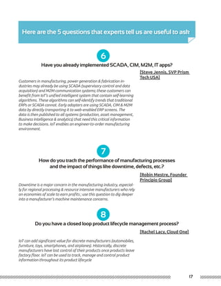 Here are the 5 questions that experts tell us are useful to ask
17
6
7
8
Have you already implemented SCADA, CIM, M2M, IT apps?
How do you track the performance of manufacturing processes
and the impact of things like downtime, defects, etc.?
Do you have a closed loop product lifecycle management process?
[Steve Jennis, SVP Prism
Tech USA]
[Robin Mestre, Founder
Principio Group]
[Rachel Lacy, Cloud One]
Customers in manufacturing, power generation & fabrication in-
dustries may already be using SCADA (supervisory control and data
acquisition) and M2M communication systems; these customers can
benefit from IoT’s unified intelligent system that contain self-learning
algorithms. These algorithms can self-identify trends that traditional
ERPs or SCADA cannot. Early adopters are using SCADA, CIM & M2M
data by directly transporting it to web-enabled ERP screens. The
data is then published to all systems (production, asset management,
Business Intelligence & analytics) that need this critical information
to make decisions. IoT enables an engineer-to-order manufacturing
environment.
Downtime is a major concern in the manufacturing industry, especial-
ly for regional processing & resource intensive manufacturers who rely
on economies of scale to earn profits ; use this question to dig deeper
into a manufacturer’s machine maintenance concerns.
IoT can add significant value for discrete manufacturers (automobiles,
furniture, toys, smartphones, and airplanes). Historically, discrete
manufacturers have lost control of their products once products leave
factory floor. IoT can be used to track, manage and control product
information throughout its product lifecycle
 