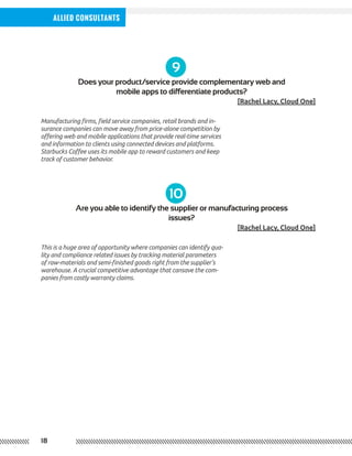 18
Allied Consultants
9
10
Does your product/service provide complementary web and
mobile apps to differentiate products?
Are you able to identify the supplier or manufacturing process
issues?
[Rachel Lacy, Cloud One]
[Rachel Lacy, Cloud One]
Manufacturing firms, field service companies, retail brands and in-
surance companies can move away from price-alone competition by
offering web and mobile applications that provide real-time services
and information to clients using connected devices and platforms.
Starbucks Coffee uses its mobile app to reward customers and keep
track of customer behavior.
This is a huge area of opportunity where companies can identify qua-
lity and compliance related issues by tracking material parameters
of raw-materials and semi-finished goods right from the supplier’s
warehouse. A crucial competitive advantage that cansave the com-
panies from costly warranty claims.
 