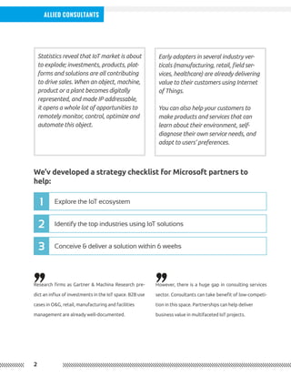 2
Allied Consultants
Statistics reveal that IoT market is about
to explode; investments, products, plat-
forms and solutions are all contributing
to drive sales. When an object, machine,
product or a plant becomes digitally
represented, and made IP addressable,
it opens a whole lot of opportunities to
remotely monitor, control, optimize and
automate this object.
Early adopters in several industry ver-
ticals (manufacturing, retail, field ser-
vices, healthcare) are already delivering
value to their customers using Internet
of Things.
You can also help your customers to
make products and services that can
learn about their environment, self-
diagnose their own service needs, and
adapt to users’ preferences.
Research firms as Gartner & Machina Research pre-
dict an influx of investments in the IoT space. B2B use
cases in O&G, retail, manufacturing and facilities
management are already well-documented.
However, there is a huge gap in consulting services
sector. Consultants can take benefit of low-competi-
tion in this space. Partnerships can help deliver
business value in multifaceted IoT projects.
We’v developed a strategy checklist for Microsoft partners to
help:
Identify the top industries using IoT solutions
Conceive & deliver a solution within 6 weeks
Explore the IoT ecosystem
2
3
1
,, ,,
 