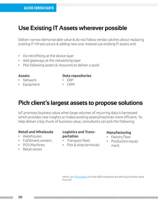 20
Allied Consultants
Use Existing IT Assets wherever possible
Pick client’s largest assets to propose solutions
Deliver narrow demonstrable value & do not follow vendor pitches about replacing
existing IT infrastructure & adding new one. Instead use existing IT assets and:
IoT promises business value when large volumes of recurring data is harnessed
which provides new insights or makes existing assets/machines more efficient. To
help deliver a big chunk of business value, consultants can pick the following:
Here’s our inforgraphic on how B2B companies are deriving business value
from IoT
•	 Do retrofitting at the device layer
•	 Add gateways at the networking layer
•	 Pick following assets & resources to deliver a quick
Assets
•	 Network
•	 Equipment
Data repositories
•	 ERP
•	 CRM
Retail and Wholesale
•	 Warehouses
•	 Fulfillment centers
•	 POS Machines
•	 Retail stores
Logistics and Trans-
portation
•	 Transport fleet
•	 Pick & drop terminals
Manufacturing
•	 Factory floor
•	 Production equip-
ment
 