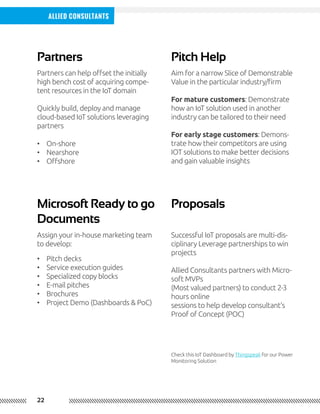 22
Allied Consultants
Partners Pitch Help
Microsoft Ready to go
Documents
Proposals
Partners can help offset the initially
high bench cost of acquiring compe-
tent resources in the IoT domain
Quickly build, deploy and manage
cloud-based IoT solutions leveraging
partners
Aim for a narrow Slice of Demonstrable
Value in the particular industry/firm
For mature customers: Demonstrate
how an IoT solution used in another
industry can be tailored to their need
For early stage customers: Demons-
trate how their competitors are using
IOT solutions to make better decisions
and gain valuable insights
Assign your in-house marketing team
to develop:
Successful IoT proposals are multi-dis-
ciplinary Leverage partnerships to win
projects
Allied Consultants partners with Micro-
soft MVPs
(Most valued partners) to conduct 2-3
hours online
sessions to help develop consultant’s
Proof of Concept (POC)
Check this IoT Dashboard by Thingspeak for our Power
Monitoring Solution
•	 On-shore
•	 Nearshore
•	 Offshore
•	 Pitch decks
•	 Service execution guides
•	 Specialized copy blocks
•	 E-mail pitches
•	 Brochures
•	 Project Demo (Dashboards & PoC)
 