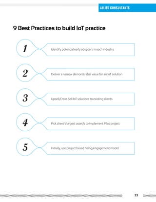 23
Allied Consultants
9 Best Practices to build IoT practice
Identify potential early adopters in each industry
Deliver a narrow demonstrable value for an IoT solution
Upsell/Cross Sell IoT solutions to existing clients
Pick client’s largest asset/s to implement Pilot project
Initially, use project based hiring/engagement model
1
2
3
4
5
 