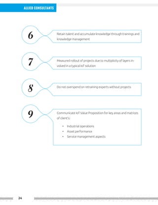 24
Allied Consultants
Retain talent and accumulate knowledge through trainings and
knowledge management
Measured rollout of projects due to multiplicity of layers in-
volved in a typical IoT solution
Do not overspend on retraining experts without projects
Communicate IoT Value Proposition for key areas and matrices
of client’s:
•	 Industrial operations
•	 Asset performance
•	 Service management aspects
6
7
8
9
 