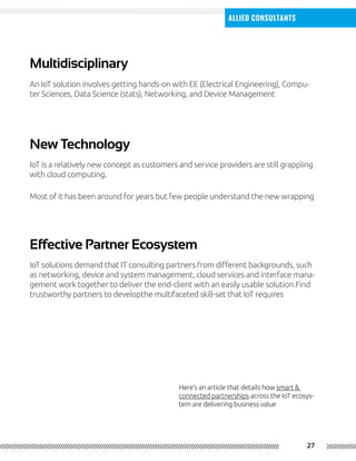27
Allied Consultants
New Technology
Effective Partner Ecosystem
Multidisciplinary
IoT is a relatively new concept as customers and service providers are still grappling
with cloud computing.
IoT solutions demand that IT consulting partners from different backgrounds, such
as networking, device and system management, cloud services and interface mana-
gement work together to deliver the end-client with an easily usable solution.Find
trustworthy partners to developthe multifaceted skill-set that IoT requires
An IoT solution involves getting hands-on with EE (Electrical Engineering), Compu-
ter Sciences, Data Science (stats), Networking, and Device Management
Most of it has been around for years but few people understand the new wrapping
Here’s an article that details how smart &
connected partnerships across the IoT ecosys-
tem are delivering business value
 