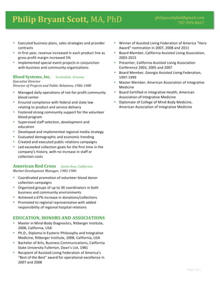  
Page	
  3	
  of	
  3	
  
	
  
philipscottphd@gmail.com	
  
707-­‐999-­‐8657	
  Philip	
  Bryant	
  Scott,	
  MA,	
  PhD	
  
• Executed	
  business	
  plans,	
  sales	
  strategies	
  and	
  provider	
  
contracts	
  
• In	
  first	
  year,	
  revenue	
  increased	
  in	
  each	
  product	
  line	
  as	
  
gross	
  profit	
  margin	
  increased	
  5%	
  
• Implemented	
  special	
  event	
  projects	
  in	
  conjunction	
  
with	
  business	
  and	
  community	
  organizations	
  
Blood	
  Systems,	
  Inc.	
  	
  	
  	
  	
  Scottsdale,	
  Arizona	
  
Executive	
  Director	
  
Director	
  of	
  Projects	
  and	
  Public	
  Relations,	
  1986-­‐1988	
  
• Managed	
  daily	
  operations	
  of	
  not-­‐for-­‐profit	
  community	
  
blood	
  center	
  
• Ensured	
  compliance	
  with	
  federal	
  and	
  state	
  law	
  
relating	
  to	
  product	
  and	
  service	
  delivery	
  
• Fostered	
  strong	
  community	
  support	
  for	
  the	
  volunteer	
  
blood	
  program	
  
• Supervised	
  staff	
  selection,	
  development	
  and	
  
education	
  
• Developed	
  and	
  implemented	
  regional	
  media	
  strategy	
  
• Evaluated	
  demographic	
  and	
  economic	
  trending	
  
• Created	
  and	
  executed	
  public	
  relations	
  campaigns	
  
• Led	
  exceeded	
  collection	
  goals	
  for	
  the	
  first	
  time	
  in	
  the	
  
company’s	
  history,	
  with	
  no	
  increase	
  in	
  staff	
  or	
  
collection	
  costs	
  
American	
  Red	
  Cross	
  	
  	
  	
  	
  Santa	
  Ana,	
  California	
  
Market	
  Development	
  Manager,	
  1983-­‐1986	
  
• Coordinated	
  promotion	
  of	
  volunteer	
  blood	
  donor	
  
collection	
  campaigns	
  
• Organized	
  groups	
  of	
  up	
  to	
  30	
  coordinators	
  in	
  both	
  
business	
  and	
  community	
  environments	
  
• Achieved	
  a	
  67%	
  increase	
  in	
  donations/collections	
  
• Promoted	
  to	
  regional	
  representative	
  with	
  added	
  
responsibility	
  of	
  regional	
  hospital	
  relations	
  
EDUCATION,	
  HONORS	
  AND	
  ASSOCIATIONS	
  
• Master	
  in	
  Mind-­‐Body	
  Diagnostics,	
  Ritberger	
  Institute,	
  
2008,	
  California,	
  USA	
  
• Ph.D.,	
  Diploma	
  in	
  Esoteric	
  Philosophy	
  and	
  Integrative	
  
Medicine,	
  Ritberger	
  Institute,	
  2008,	
  California,	
  USA	
  
• Bachelor	
  of	
  Arts,	
  Business	
  Communications,	
  California	
  
State	
  University	
  Fullerton,	
  Dean’s	
  List,	
  1981	
  
• Recipient	
  of	
  Assisted	
  Living	
  Federation	
  of	
  America’s	
  
“Best	
  of	
  the	
  Best”	
  award	
  for	
  operational	
  excellence	
  in	
  
2007	
  and	
  2008	
  
• Winner	
  of	
  Assisted	
  Living	
  Federation	
  of	
  America	
  “Hero	
  
Award”	
  nomination	
  in	
  2007,	
  2008	
  and	
  2011	
  
• Board	
  Member,	
  California	
  Assisted	
  Living	
  Association,	
  
2003-­‐2015	
  
• Presenter,	
  California	
  Assisted	
  Living	
  Association	
  
Conference	
  2003,	
  2005	
  and	
  2007	
  
• Board	
  Member,	
  Georgia	
  Assisted	
  Living	
  Federation,	
  
1997-­‐1999	
  
• Master	
  Member,	
  American	
  Association	
  of	
  Integrative	
  
Medicine	
  
• Board	
  Certified	
  in	
  Integrative	
  Health,	
  American	
  
Association	
  of	
  Integrative	
  Medicine	
  
• Diplomate	
  of	
  College	
  of	
  Mind-­‐Body	
  Medicine,	
  
American	
  Association	
  of	
  Integrative	
  Medicine	
  
 
