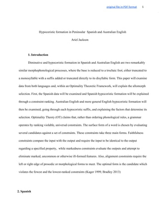 original file in PDF format 1
Hypocoristic formation in Peninsular  Spanish and Australian English
Ariel Jackson
1. Introduction 
Diminutive and hypocoristic formation in Spanish and Australian English are two remarkably 
similar morphophonological processes, where the base is reduced to a trochaic foot, either truncated to 
a monosyllable with a suffix added or truncated directly to its disyllabic form. This paper will examine 
data from both languages and, within an Optimality Theoretic Framework, will explain the allomorph 
selection. First, the Spanish data will be examined and Spanish hypocoristic formation will be explained 
through a constraint ranking. Australian English and more general English hypocoristic formation will 
then be examined, going through each hypocoristic suffix, and explaining the factors that determine its 
selection. Optimality Theory (OT) claims that, rather than ordering phonological rules, a grammar 
operates by ranking violable, universal constraints. The surface form of a word is chosen by evaluating 
several candidates against a set of constraints. These constraints take three main forms. Faithfulness 
constraints compare the input with the output and require the input to be identical to the output 
regarding a specified property,  while markedness constraints evaluate the outputs and attempt to 
eliminate marked, uncommon or otherwise ill­formed features. Also, alignment constraints require the 
left or right edge of prosodic or morphological forms to meet. The optimal form is the candidate which 
violates the fewest and the lowest­ranked constraints (Kager 1999; Bradley 2013)
 
 
 
2. Spanish 
 