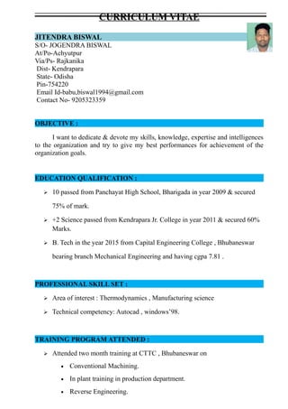 CURRICULUM VITAE
JITENDRA BISWAL
S/O- JOGENDRA BISWAL
At/Po-Achyutpur
Via/Ps- Rajkanika
Dist- Kendrapara
State- Odisha
Pin-754220
Email Id-babu,biswal1994@gmail.com
Contact No- 9205323359
OBJECTIVE :
I want to dedicate & devote my skills, knowledge, expertise and intelligences
to the organization and try to give my best performances for achievement of the
organization goals.
EDUCATION QUALIFICATION :
 10 passed from Panchayat High School, Bharigada in year 2009 & secured
75% of mark.
 +2 Science passed from Kendrapara Jr. College in year 2011 & secured 60%
Marks.
 B. Tech in the year 2015 from Capital Engineering College , Bhubaneswar
bearing branch Mechanical Engineering and having cgpa 7.81 .
PROFESSIONAL SKILL SET :
 Area of interest : Thermodynamics , Manufacturing science
 Technical competency: Autocad , windows’98.
TRAINING PROGRAM ATTENDED :
 Attended two month training at CTTC , Bhubaneswar on
• Conventional Machining.
• In plant training in production department.
• Reverse Engineering.
 
