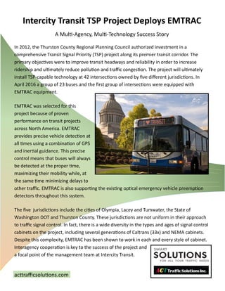 Intercity Transit TSP Project Deploys EMTRAC
A Multi-Agency, Multi-Technology Success Story
acttrafficsolutions.com
In 2012, the Thurston County Regional Planning Council authorized investment in a
comprehensive Transit Signal Priority (TSP) project along its premier transit corridor. The
primary objectives were to improve transit headways and reliability in order to increase
ridership and ultimately reduce pollution and traffic congestion. The project will ultimately
install TSP-capable technology at 42 intersections owned by five different jurisdictions. In
April 2016 a group of 23 buses and the first group of intersections were equipped with
EMTRAC equipment.
EMTRAC was selected for this
project because of proven
performance on transit projects
across North America. EMTRAC
provides precise vehicle detection at
all times using a combination of GPS
and inertial guidance. This precise
control means that buses will always
be detected at the proper time,
maximizing their mobility while, at
the same time minimizing delays to
other traffic. EMTRAC is also supporting the existing optical emergency vehicle preemption
detectors throughout this system.
The five jurisdictions include the cities of Olympia, Lacey and Tumwater, the State of
Washington DOT and Thurston County. These jurisdictions are not uniform in their approach
to traffic signal control. In fact, there is a wide diversity in the types and ages of signal control
cabinets on the project, including several generations of Caltrans (33x) and NEMA cabinets.
Despite this complexity, EMTRAC has been shown to work in each and every style of cabinet.
Interagency cooperation is key to the success of the project and
a focal point of the management team at Intercity Transit.
 