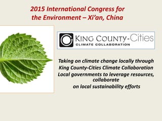 Taking on climate change locally through
King County-Cities Climate Collaboration
Local governments to leverage resources,
collaborate
on local sustainability efforts
2015 International Congress for
the Environment – Xi’an, China
 