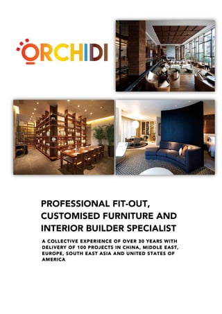 PROFESSIONAL FIT-OUT,
CUSTOMISED FURNITURE AND
INTERIOR BUILDER SPECIALIST
A COLLECTIVE EXPERIENCE OF OVER 30 YEARS WITH
DELIVERY OF 100 PROJECTS IN CHINA, MIDDLE EAST,
EUROPE, SOUTH EAST ASIA AND UNITED STATES OF
AMERICA
 