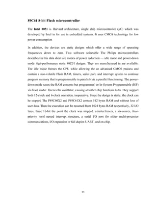 11	
89C61 8-bit Flash microcontroller
The Intel 8051 is Harvard architecture, single chip microcontroller (µC) which was
developed by Intel in for use in embedded systems. It uses CMOS technology for low
power consumption
In addition, the devices are static designs which offer a wide range of operating
frequencies down to zero. Two software selectable The Philips microcontrollers
described in this data sheet are modes of power reduction — idle mode and power-down
mode high-performance static 80C51 designs. They are manufactured in are available.
The idle mode freezes the CPU while allowing the an advanced CMOS process and
contain a non-volatile Flash RAM, timers, serial port, and interrupt system to continue
program memory that is programmable in parallel (via a parallel functioning. The power-
down mode saves the RAM contents but programmer) or In-System Programmable (ISP)
via boot loader. freezes the oscillator, causing all other chip functions to be They support
both 12-clock and 6-clock operation. inoperative. Since the design is static, the clock can
be stopped The P89C60X2 and P89C61X2 contain 512 bytes RAM and without loss of
user data. Then the execution can be resumed from 1024 bytes RAM respectively, 32 I/O
lines, three 16-bit the point the clock was stopped. counter/timers, a six-source, four-
priority level nested interrupt structure, a serial I/O port for either multi-processor
communications, I/O expansion or full duplex UART, and on-chip.
 