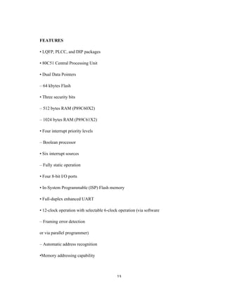13	
FEATURES
• LQFP, PLCC, and DIP packages
• 80C51 Central Processing Unit
• Dual Data Pointers
– 64 kbytes Flash
• Three security bits
– 512 bytes RAM (P89C60X2)
– 1024 bytes RAM (P89C61X2)
• Four interrupt priority levels
– Boolean processor
• Six interrupt sources
– Fully static operation
• Four 8-bit I/O ports
• In-System Programmable (ISP) Flash memory
• Full-duplex enhanced UART
• 12-clock operation with selectable 6-clock operation (via software
– Framing error detection
or via parallel programmer)
– Automatic address recognition
•Memory addressing capability
 