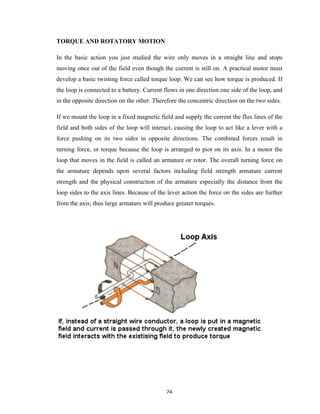 24	
TORQUE AND ROTATORY MOTION
In the basic action you just studied the wire only moves in a straight line and stops
moving once out of the field even though the current is still on. A practical motor must
develop a basic twisting force called torque loop. We can see how torque is produced. If
the loop is connected to a battery. Current flows in one direction one side of the loop, and
in the opposite direction on the other. Therefore the concentric direction on the two sides.
If we mount the loop in a fixed magnetic field and supply the current the flux lines of the
field and both sides of the loop will interact, causing the loop to act like a lever with a
force pushing on its two sides in opposite directions. The combined forces result in
turning force, or torque because the loop is arranged to piot on its axis. In a motor the
loop that moves in the field is called an armature or rotor. The overall turning force on
the armature depends upon several factors including field strength armature current
strength and the physical construction of the armature especially the distance from the
loop sides to the axis lines. Because of the lever action the force on the sides are further
from the axis; thus large armature will produce greater torques.
 