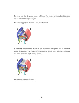 32	
The rover uses four dc geared motors at 50 rpm. The motors are brushed and direction
can be controlled by input dc signal.
The following graphics illustrate a two-pole DC motor.
A simple DC electric motor. When the coil is powered, a magnetic field is generated
around the armature. The left side of the armature is pushed away from the left magnet
and drawn toward the right, causing rotation.
The armature continues to rotate.
 
