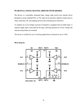 34	
PUSH-PULL FOUR CHANNEL DRIVER WITH DIODES
The Device is a monolithic integrated high voltage, high current four channel driver
designed to accept standard DTL or TTL logic levels and drive inductive loads (such as
relays solenoides, DC and stepping motors) and switching power transistors.
To simplify use as two bridges each pair of channels is equipped with an enable input. A
separate supply input is provided for the logic, allowing operation at a lower voltage and
internal clamp diodes are included.
This device is suitable for use in switching applications at frequencies up to 5 kHz.
Block diagram
 