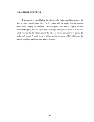 44	
CAPACITOR INPUT FILTER
If a capacitor is placed before the inductors of a choke-input filter network, the
filter is called capacitor input filter. The D.C. along with AC ripples from the rectifier
circuit starts charging the capacitor C. to about peak value. The AC ripples are then
diminished slightly. Now the capacitor C, discharges through the inductor or choke coil,
which opposes the AC ripples, except the DC. The second capacitor C by passes the
further AC ripples. A small ripple is still present in the output of DC, which may be
reduced by adding additional filter network in series.
 