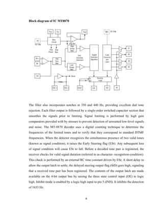 8	
Block diagram of IC MT8870
The filter also incorporates notches at 350 and 440 Hz, providing excellent dial tone
rejection. Each filter output is followed by a single-order switched capacitor section that
smoothes the signals prior to limiting. Signal limiting is performed by high gain
comparators provided with by stresses to prevent detection of unwanted low-level signals
and noise. The MT-8870 decoder uses a digital counting technique to determine the
frequencies of the limited tones and to verify that they correspond to standard DTMF
frequencies. When the detector recognizes the simultaneous presence of two valid tones
(known as signal condition), it raises the Early Steering flag (ESt). Any subsequent loss
of signal condition will cause ESt to fall. Before a decoded tone pair is registered, the
receiver checks for valid signal duration (referred to as character- recognition-condition).
This check is performed by an external RC time constant driven by ESt. A short delay to
allow the output latch to settle, the delayed steering output flag (StD) goes high, signaling
that a received tone pair has been registered. The contents of the output latch are made
available on the 4-bit output bus by raising the three state control input (OE) to logic
high. Inhibit mode is enabled by a logic high input to pin 5 (INH). It inhibits the detection
of 1633 Hz.
 