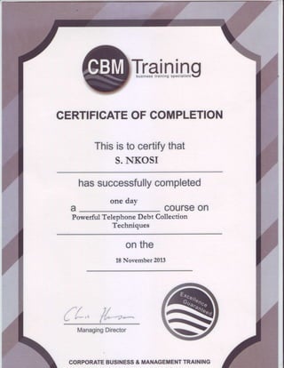 CERTIFICATEOFCOMPLETION
Thisistocertifythat
S.NKOSI
hassuccessfullycompleted
t
one caYJ
courseon
PowerfulTelephoneDebt Collection
Techniques
onthe
18November 2013
r * / f l
L b*,s f{*-*a.*
ManagingDirector
CORPORATEBUSINESS& MANAGEMENTTRAINING
 