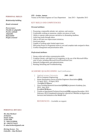 PERSONAL DETAILS
Ms.Alaa Herbawi
Jordanian
Saudi Arabia
24-09-1990
T: +966114190946
M: +966554754422
E: alaa.herbawi@gmail.com
Driving license: Yes
LinkedIn : Alaa Herbawi
PERSONAL SKILLS
Relationship building
Detail orientated
Perseverance
Flexible & adaptable
Positive attitude
Adaptable
Dependable
People-oriented
STS – Jordan, Amman
Trainee as Pre-Sales Engineer at Cisco Department June 2013 – September 2013
KEY SKILLS AND COMPETENCIES
Personal attributes
 Possessing a responsible attitude, tact, patience, and courtesy.
 Comfortable working on numerous, smaller size pieces of work.
 Ability to operate under pressure and deliver to demanding deadlines.
 Achieving results through others.
 Able to self start own improvement initiatives.
 Good team player.
 Capable of working under limited supervision.
 Motivating Project or Programme teams to own and complete tasks assigned to them.
 Conflict management and prioritisation skills.
Professional attributes
 Strong verbal and written communication skills.
 Computer literate, with high level of competence in the use of the Microsoft Office
suite of tools, including Microsoft Excel/PowerPoint/Visio.
 Network Configuration and administration.
 Routing, Switching and Troubleshooting.
ACADEMIC QUALIFICATIONS And Certification :
 Applied science University 2008 - 20013
BSc in Computer Engineering.
 Home Automation course at Jordan Engineers Association (JEA),
21 April, 2013 – 29 April, 2013
Certified 15 Hours.
 Cisco Certified Network Associated (CCNA) at pioneers Academy ,Jun,
2012 - July, 2012
Certified 50 Hours.
 Trainee at Specilaized Technical Services( STS) company,December, 2011
February, 2012 Completed training for a period of 2 Months on Hypercom
Services and Solutions in the Middle East
REFERENCES – Available on request.
 