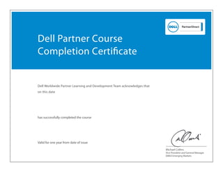 Dell Worldwide Partner Learning and Development Team acknowledges that
on this date
has successfully completed the course
Vice President and General Manager
EMEA Emerging Markets
Valid for one year from date of issue
Dell Partner Course
Completion Certiﬁcate
Michael Collins
Jul 14, 2014
Jeevan Chandran
DEF0913WBTS - Defender Sales Training
 