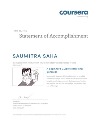 coursera.org
Statement of Accomplishment
JUNE 03, 2013
SAUMITRA SAHA
HAS SUCCESSFULLY COMPLETED AN ONLINE NON-CREDIT COURSE OFFERED BY DUKE
UNIVERSITY.
A Beginner's Guide to Irrational
Behavior
Receiving this Statement of Accomplishment is an incredible
achievement, and you should show it off to all your friends and
hang it in your living room next to the display case of trophies
that you must also own. The bar was high, and you leapt right
over it. Way to go!
DAN ARIELY
PROFESSOR OF PSYCHOLOGY & BEHAVIORAL ECONOMICS
FUQUA SCHOOL OF BUSINESS
DUKE UNIVERSITY
DUKE UNIVERSITY CANNOT GUARANTEE THE IDENTITY OF THE STUDENT TAKING THIS ONLINE COURSE.
 