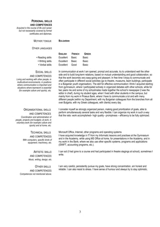 PERSONAL SKILLS 
AND COMPETENCES 
Acquired in the course of life and career 
but not necessarily covered by formal 
certificates and diplomas. 
MOTHER TONGUE BULGARIAN 
OTHER LANGUAGES 
ENGLISH FRENCH GREEK 
• Reading skills Excellent Basic Basic 
• Writing skills Excellent Basic Basic 
• Verbal skills Excellent Good Basic 
SOCIAL SKILLS 
AND COMPETENCES 
Living and working with other people, in 
multicultural environments, in positions 
where communication is important and 
situations where teamwork is essential 
(for example culture and sports), etc. 
In communication at work I am opened, prompt and accurate, try to understand well the other 
side and to build long-term relations, based on mutual understanding and good collaboration, so 
that the work becomes very easy-going and pleasant. In free time I enjoy to communicate and 
often participate in different social activities (go to theatre, museums, team buildings, participate 
in a Bulgarian youth organisation). The skill for effective communication I think I acquired starting 
from gymnasium, where I participated actively in organized debates with other schools, while for 
two years me and some of my schoolmates made together the school’s newspaper (I was the 
editor in chief), during my student ages, when I lived with other students in the campus, but 
mainly from my work in Piraeus Bank, where I have to communicate a lot and with many 
different people (within my Department, with my Bulgarian colleagues from the branches from all 
over Bulgaria, with my Greek colleagues, with clients) every day. 
ORGANISATIONAL SKILLS 
AND COMPETENCES 
Coordination and administration of 
people, projects and budgets; at work, in 
voluntary work (for example culture and 
sports) and at home, etc. 
I consider myself as strongly organized person, making good prioritization of goals, able to 
perform simultaneously several tasks and very flexible. I can organize my work in such a way 
that the ratio: work accomplished– high quality - promptness – efficiency to be fully optimized. 
TECHNICAL SKILLS 
AND COMPETENCES 
With computers, specific kinds of 
equipment, machinery, etc. 
Microsoft Office, Internet, other programs and operating systems 
I have acquired knowledge in IT from my Informatic lessons and practises at the Gymnasium 
and in the Academy, while using MS Office at home, for presentations in the Academy, and in 
my work in the Bank, where we also use other specific systems, programs and applications 
(SWIFT, accounting programs, etc.). 
ARTISTIC SKILLS 
AND COMPETENCES 
Music, writing, design, etc. 
I can act (I had gone to a course and had participated in theatre stagings at school), sometimes I 
write. 
OTHER SKILLS 
AND COMPETENCES 
Competences not mentioned above. 
I am very careful, persistently pursue my goals, have strong concentration, am honest and 
reliable. I can also resist to stress. I have sense of humour and always try to stay optimistic. 
3 
