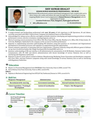 Profile Summary
 A target-oriented and hardworking professional with over 18 years of rich experience in HR Operations, IR and Admin;
currently associated with ONGC Tripura Power Company Ltd.,Palatana,Tripura as Plant HR Head
 Acknowledged for taking various effective and highly profitable initiatives, developing and implementing procedures including
performance reviews, new hire orientation, training programs and so on
 Merit of receiving several promotions from Officer HR, West Zone Office, Byculla, Mumbai to Sr. Office–HR, IS Data Center, Hi-
Tech City, Madhapur, Hyderabad in the company on the account of excellent performance
 Expertise in implementing innovative path-breaking HR initiatives using best practices on recruitment and Organisational
development to streamline processes and capitalize on organizational growth opportunities
 Possess extensive experience in liasioning with Govt. Departments / Statutory authority along with different gamut of defense
set up, Govt. & with local bodies like Village Panchayat/Zila Parishad/BDO and so on
 Immense understanding of HR user interface in IR administration & customization of all HR Modules, Statutory bodies (Labor
Commissioner, LEO, PF, ESIC and district administration) with decent knowledge of various Statutory Acts as well as
interfacing with Regulatory Authorities
 Exposure to diverse work cultures existed in Defense, Manufacturing, Marketing, Power Generation and distribution companies
thru Govt, PSUs, and Joint Ventures companies along with sound knowledge of various Statutory Acts as well as interfacing
with Regulatory Authorities
Education
 Master’s in Personnel Management from NWIMS&R, Pune University, Pune in 2004; scored 71%
 B.A in History from Pune University, Pune in 2002; scored 64%
Others:
 Diploma in Mechanical Engineering from WTI,AF Stn,Tambaram,Chennai in 1999; scored 64 %
 Skill Set
Manpower Management Administration Statutory Compliance
Recruitment & Re-sourcing Government Liasioning Internal Customer Service e-Care
Talent Acquisition / Training &
Development
Laision & Coordination Project / Site Management
Career Timeline
Jul’06-Jun’14 with Hindustan
Petroleum Corporation Ltd.
(fortune 500 co)
Mumbai,Kolkata,Hyderabad
Jul’14 till date with ONGC
Tripura Power Company
Ltd., Palatana, Tripura
Jun’05-Oct’05 with Hindustan
Aeronautics Ltd. (Ministry of
Defense, GOI), Bangalore,
Kanpur
Nov’97-Jun’05 with Indian
Air Force Central
Government, Chennai,
Pune, Delhi
SHIV KUMAR BHAGAT
SENIOR HUMAN RESOURCES PROFESSIONAL / HR HEAD
Multi-faceted HR professional, possess team-based management style coupled with zeal to
drive visions into reality and achieve the same through effective mentoring & training;
targeting Middle-Senior Level assignments in Human Resource Management with an
organization of repute
Location Preference: Pune, Bangalore, Hyderabad and Ranchi
• shiv_af@yahoo.co.in +91-8132953232
 