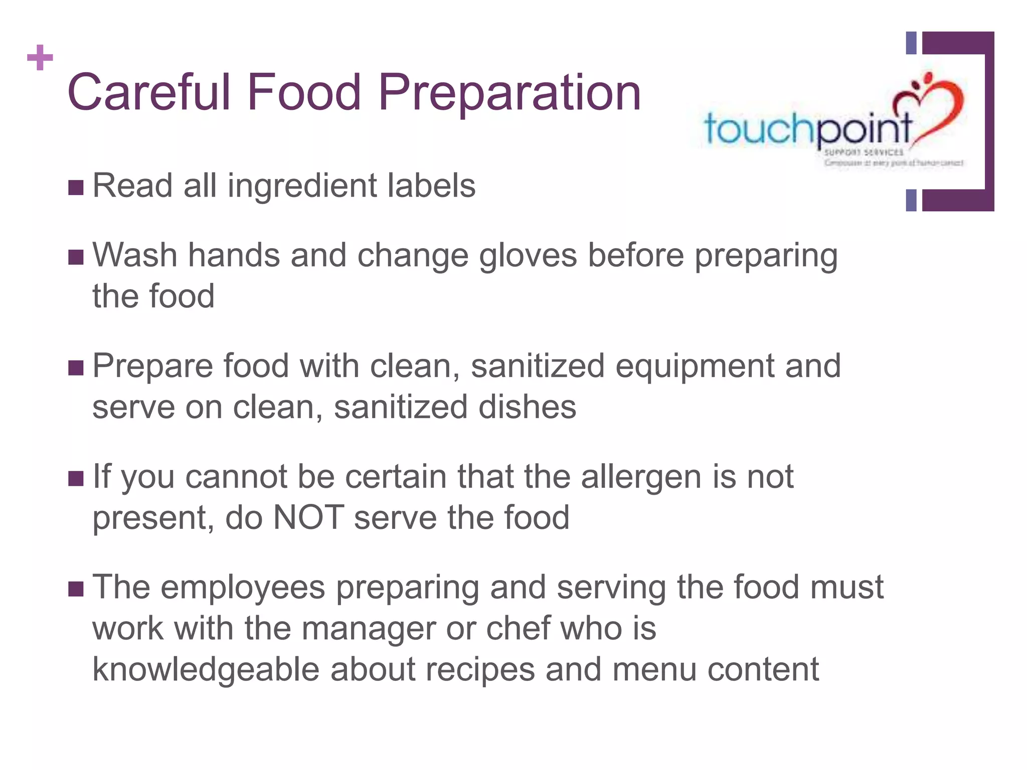 +
Careful Food Preparation
 Read all ingredient labels
 Wash hands and change gloves before preparing
the food
 Prepare food with clean, sanitized equipment and
serve on clean, sanitized dishes
 If you cannot be certain that the allergen is not
present, do NOT serve the food
 The employees preparing and serving the food must
work with the manager or chef who is
knowledgeable about recipes and menu content
 