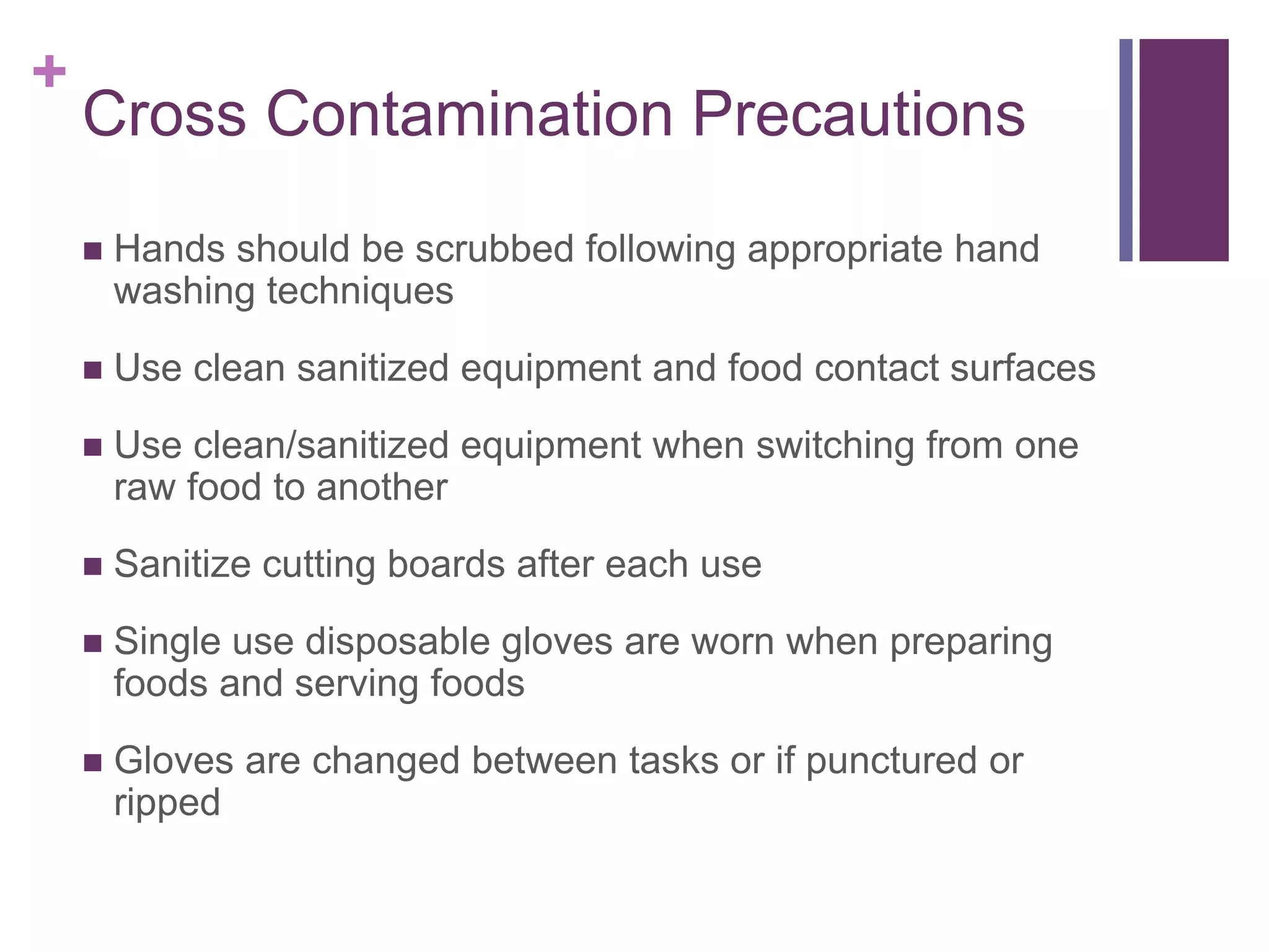 +
Cross Contamination Precautions
 Hands should be scrubbed following appropriate hand
washing techniques
 Use clean sanitized equipment and food contact surfaces
 Use clean/sanitized equipment when switching from one
raw food to another
 Sanitize cutting boards after each use
 Single use disposable gloves are worn when preparing
foods and serving foods
 Gloves are changed between tasks or if punctured or
ripped
 